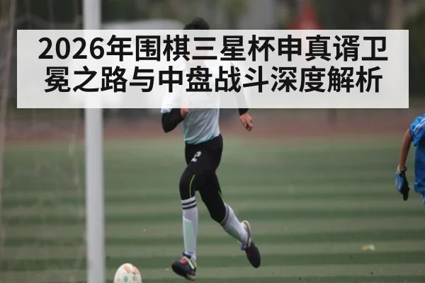 2026年围棋三星杯申真谞卫冕之路与中盘战斗深度解析